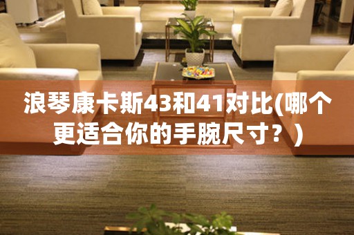 浪琴康卡斯43和41對(duì)比(哪個(gè)更適合你的手腕尺寸？)