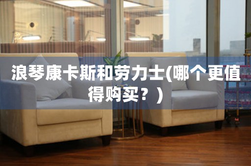 浪琴康卡斯和勞力士(哪個(gè)更值得購(gòu)買？)