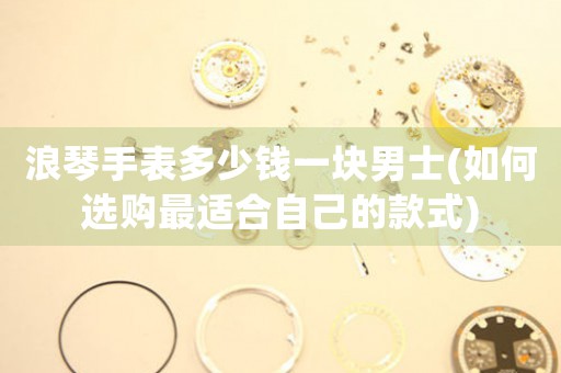 浪琴手表多少錢一塊男士(如何選購(gòu)最適合自己的款式)
