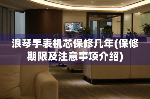 浪琴手表機(jī)芯保修幾年(保修期限及注意事項(xiàng)介紹)