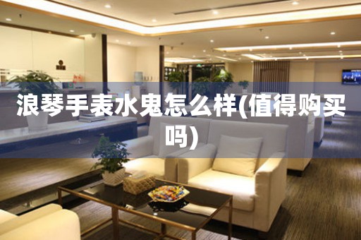浪琴手表水鬼怎么樣(值得購買嗎)