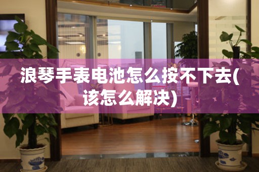 浪琴手表電池怎么按不下去(該怎么解決)