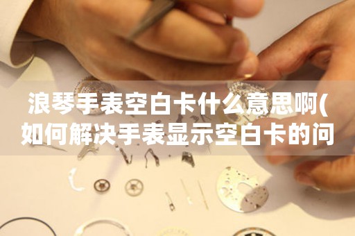 浪琴手表空白卡什么意思啊(如何解決手表顯示空白卡的問題)