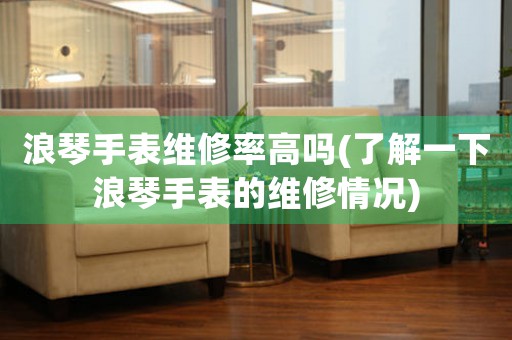 浪琴手表維修率高嗎(了解一下浪琴手表的維修情況)