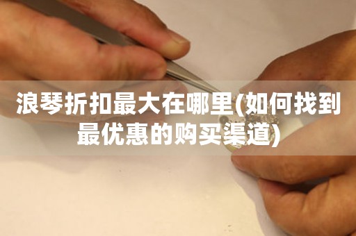 浪琴折扣最大在哪里(如何找到最優(yōu)惠的購買渠道)