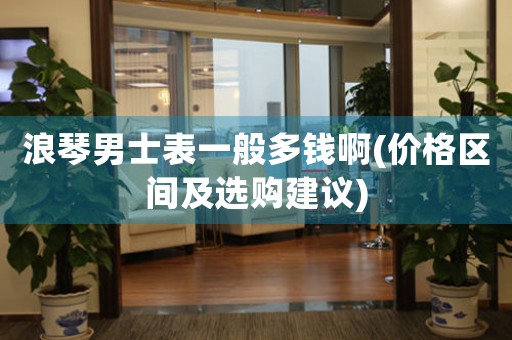 浪琴男士表一般多錢啊(價(jià)格區(qū)間及選購(gòu)建議)