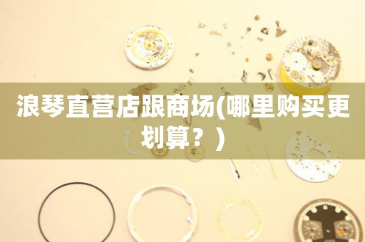 浪琴直營(yíng)店跟商場(chǎng)(哪里購(gòu)買更劃算？)
