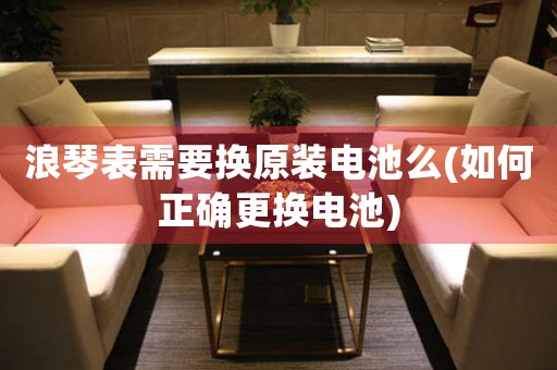 浪琴表需要換原裝電池么(如何正確更換電池)