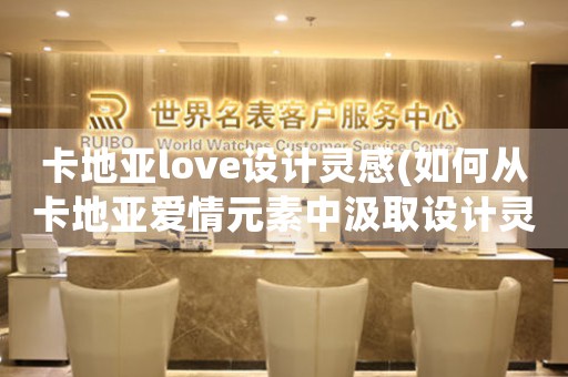 卡地亞love設(shè)計(jì)靈感(如何從卡地亞愛情元素中汲取設(shè)計(jì)靈感)