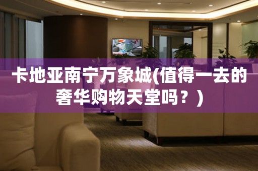 卡地亞南寧萬(wàn)象城(值得一去的奢華購(gòu)物天堂嗎？)