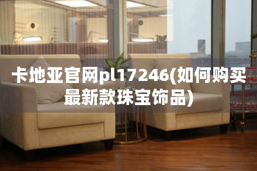 卡地亞官網(wǎng)pl17246(如何購(gòu)買最新款珠寶飾品)