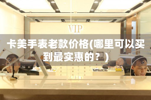 卡美手表老款價格(哪里可以買到最實惠的？)