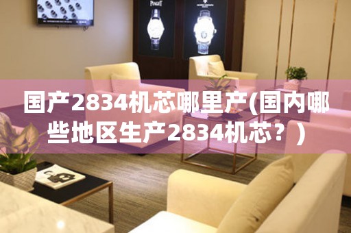 國(guó)產(chǎn)2834機(jī)芯哪里產(chǎn)(國(guó)內(nèi)哪些地區(qū)生產(chǎn)2834機(jī)芯？)