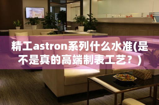 精工astron系列什么水準(zhǔn)(是不是真的高端制表工藝？)