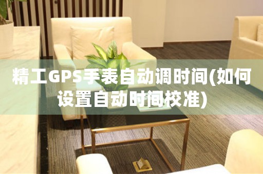 精工GPS手表自動(dòng)調(diào)時(shí)間(如何設(shè)置自動(dòng)時(shí)間校準(zhǔn))