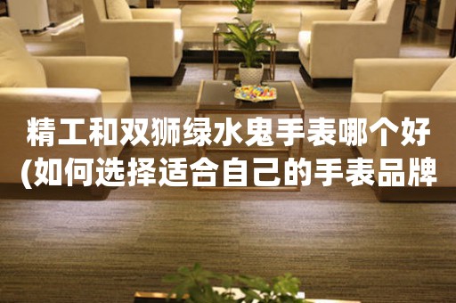 精工和雙獅綠水鬼手表哪個(gè)好(如何選擇適合自己的手表品牌)