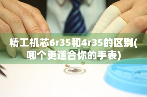 精工機芯6r35和4r35的區(qū)別(哪個更適合你的手表)