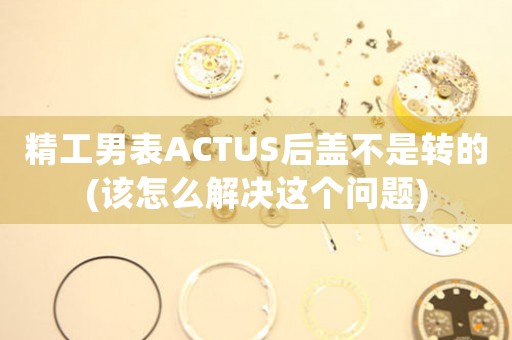 精工男表ACTUS后蓋不是轉(zhuǎn)的(該怎么解決這個問題)