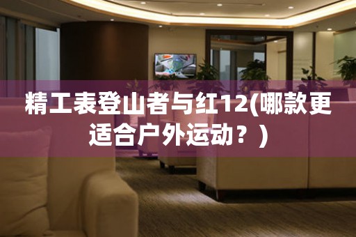 精工表登山者與紅12(哪款更適合戶(hù)外運(yùn)動(dòng)？)