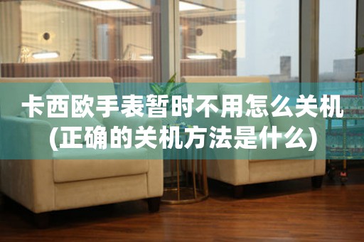 卡西歐手表暫時不用怎么關(guān)機(正確的關(guān)機方法是什么)