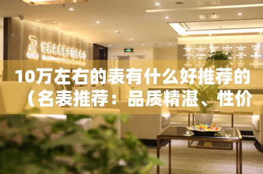 10萬左右的表有什么好推薦的（名表推薦：品質(zhì)精湛、性價比超高的10款名表）