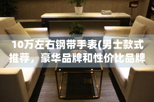 10萬左右鋼帶手表(男士款式推薦，豪華品牌和性價比品牌大比拼)。