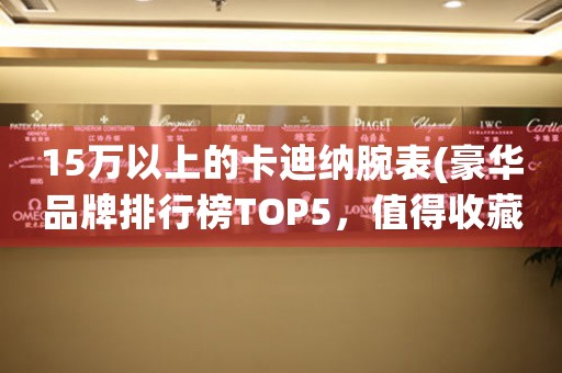15萬以上的卡迪納腕表(豪華品牌排行榜TOP5，值得收藏的經(jīng)典款式)。
