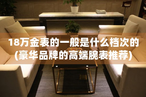 18萬金表的一般是什么檔次的(豪華品牌的高端腕表推薦)