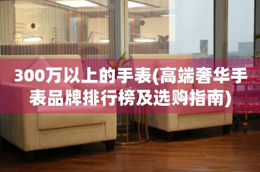 300萬以上的手表(高端奢華手表品牌排行榜及選購指南)