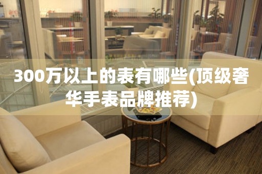 300萬以上的表有哪些(頂級奢華手表品牌推薦)