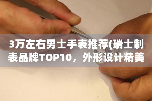 3萬左右男士手表推薦(瑞士制表品牌TOP10，外形設(shè)計精美、功能齊全)