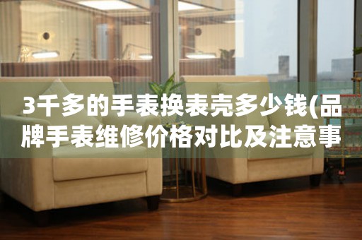 3千多的手表換表殼多少錢(品牌手表維修價格對比及注意事項)。