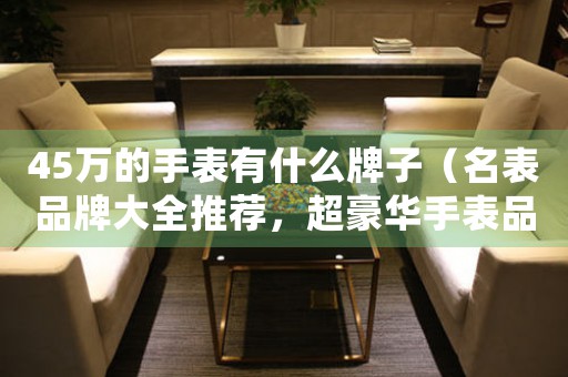 45萬的手表有什么牌子（名表品牌大全推薦，超豪華手表品牌排名解析）