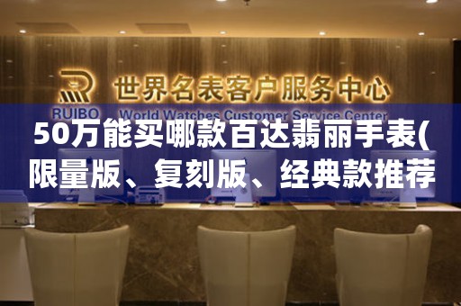 50萬能買哪款百達(dá)翡麗手表(限量版、復(fù)刻版、經(jīng)典款推薦)