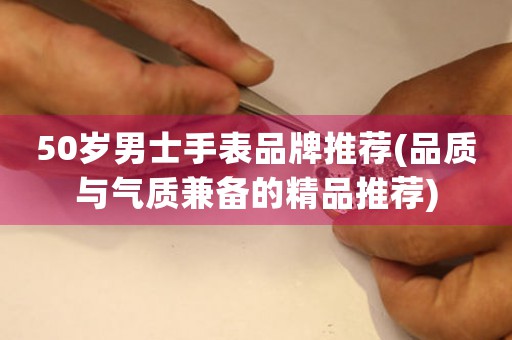 50歲男士手表品牌推薦(品質(zhì)與氣質(zhì)兼?zhèn)涞木吠扑])