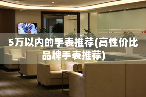 5萬以內(nèi)的手表推薦(高性價(jià)比品牌手表推薦)