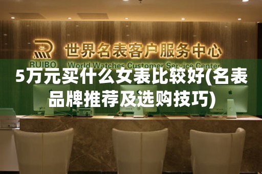 5萬元買什么女表比較好(名表品牌推薦及選購(gòu)技巧)