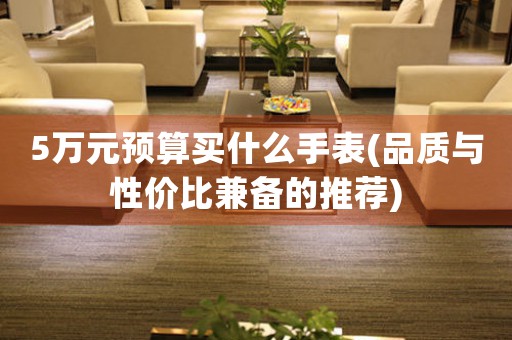 5萬元預(yù)算買什么手表(品質(zhì)與性價(jià)比兼?zhèn)涞耐扑])
