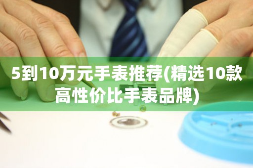 5到10萬元手表推薦(精選10款高性價(jià)比手表品牌)