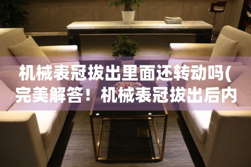 機(jī)械表冠拔出里面還轉(zhuǎn)動嗎(完美解答！機(jī)械表冠拔出后內(nèi)部轉(zhuǎn)動原理詳解)
