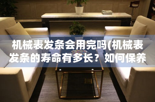 機械表發(fā)條會用完嗎(機械表發(fā)條的壽命有多長？如何保養(yǎng)？)