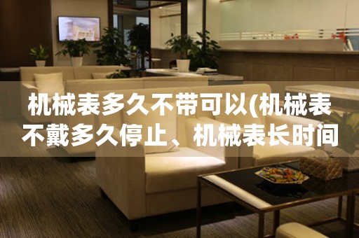 機(jī)械表多久不帶可以(機(jī)械表不戴多久停止、機(jī)械表長時(shí)間不帶會(huì)不會(huì)壞、機(jī)械表放置時(shí)間過長需要注意什么)