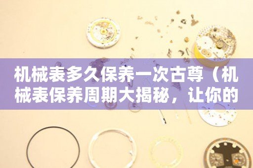 機(jī)械表多久保養(yǎng)一次古尊（機(jī)械表保養(yǎng)周期大揭秘，讓你的古尊更持久）