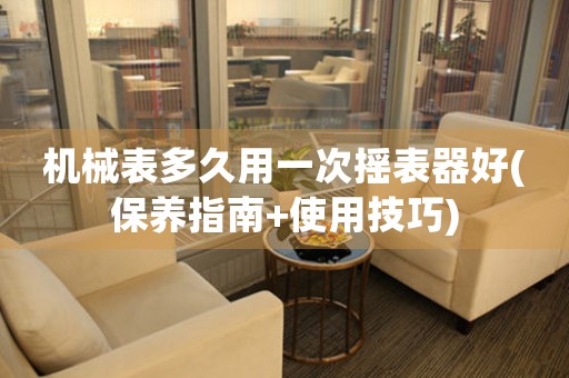 機(jī)械表多久用一次搖表器好(保養(yǎng)指南+使用技巧)