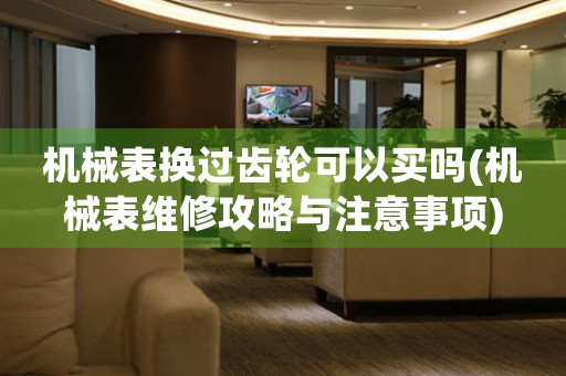 機(jī)械表換過齒輪可以買嗎(機(jī)械表維修攻略與注意事項(xiàng))