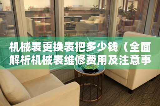 機(jī)械表更換表把多少錢(qián)（全面解析機(jī)械表維修費(fèi)用及注意事項(xiàng)）
