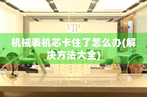 機(jī)械表機(jī)芯卡住了怎么辦(解決方法大全)