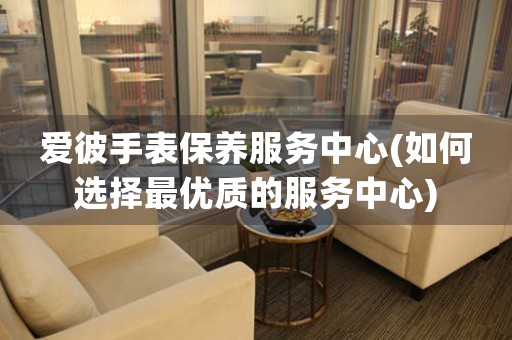 愛彼手表保養(yǎng)服務(wù)中心(如何選擇最優(yōu)質(zhì)的服務(wù)中心)