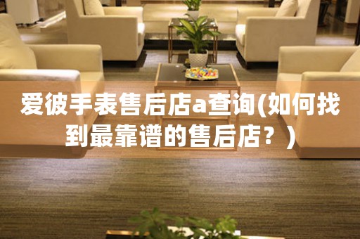 愛彼手表售后店a查詢(如何找到最靠譜的售后店？)