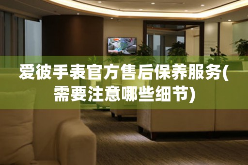 愛彼手表官方售后保養(yǎng)服務(wù)(需要注意哪些細(xì)節(jié))